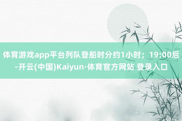 體育游戲app平臺列隊登船時分約1小時；19:00后-開云(中國)Kaiyun·體育官方網站 登錄入口