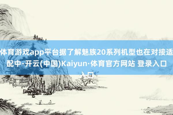 體育游戲app平臺據了解魅族20系列機型也在對接適配中-開云(中國)Kaiyun·體育官方網站 登錄入口