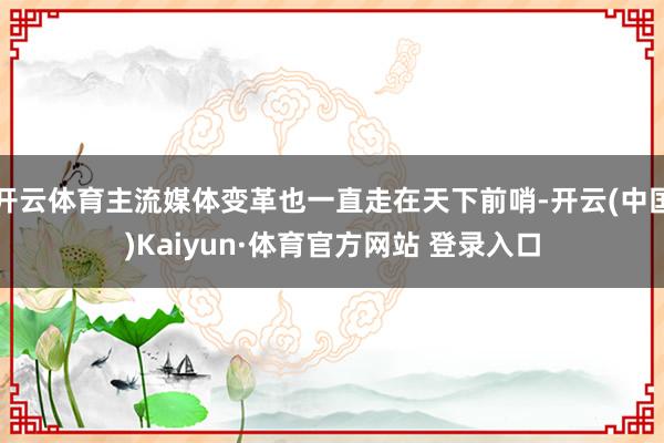 開云體育主流媒體變革也一直走在天下前哨-開云(中國)Kaiyun·體育官方網(wǎng)站 登錄入口