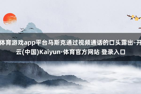 體育游戲app平臺馬斯克通過視頻通話的口頭露出-開云(中國)Kaiyun·體育官方網站 登錄入口