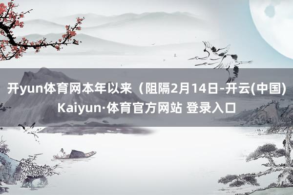 開(kāi)yun體育網(wǎng)本年以來(lái)（阻隔2月14日-開(kāi)云(中國(guó))Kaiyun·體育官方網(wǎng)站 登錄入口