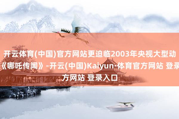 開云體育(中國)官方網站更迫臨2003年央視大型動畫片《哪吒傳聞》-開云(中國)Kaiyun·體育官方網站 登錄入口