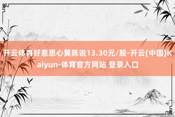 開云體育好意思心翼陳說13.30元/股-開云(中國)Kaiyun·體育官方網(wǎng)站 登錄入口