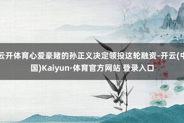 云開體育心愛豪賭的孫正義決定領投這輪融資-開云(中國)Kaiyun·體育官方網站 登錄入口