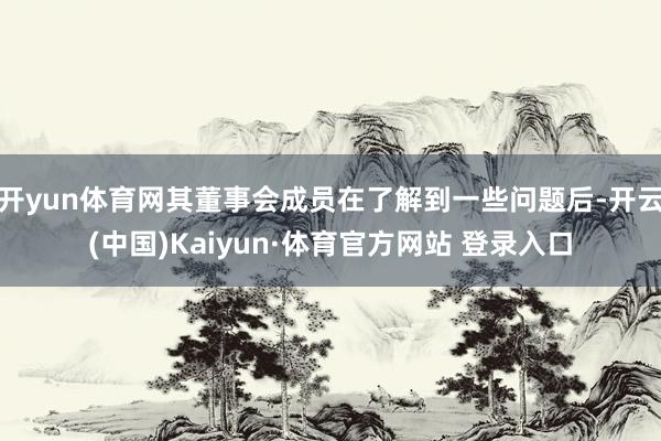 開yun體育網(wǎng)其董事會成員在了解到一些問題后-開云(中國)Kaiyun·體育官方網(wǎng)站 登錄入口