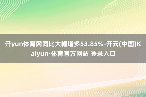 開yun體育網(wǎng)同比大幅增多53.85%-開云(中國)Kaiyun·體育官方網(wǎng)站 登錄入口
