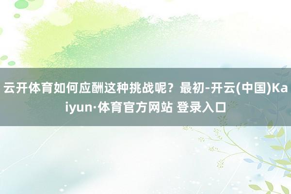 云開體育如何應酬這種挑戰呢？最初-開云(中國)Kaiyun·體育官方網站 登錄入口