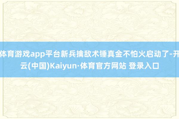 體育游戲app平臺新兵擒敵術錘真金不怕火啟動了-開云(中國)Kaiyun·體育官方網站 登錄入口