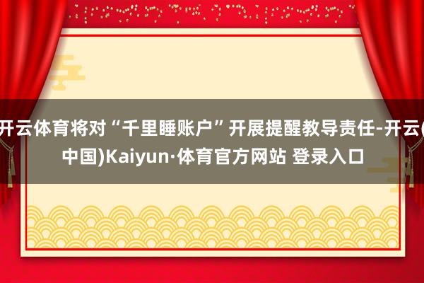 開云體育將對“千里睡賬戶”開展提醒教導責任-開云(中國)Kaiyun·體育官方網站 登錄入口