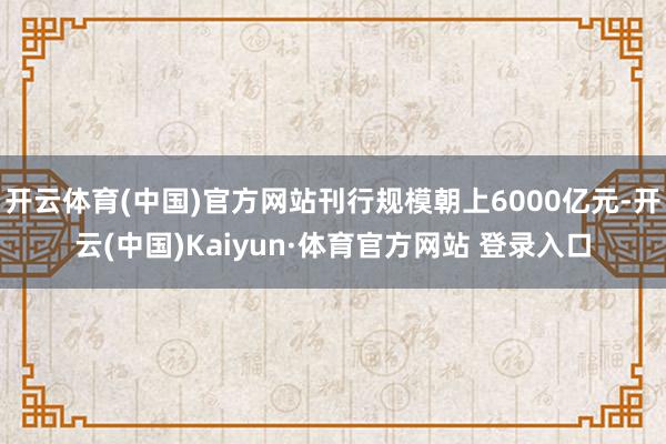 開云體育(中國)官方網站刊行規模朝上6000億元-開云(中國)Kaiyun·體育官方網站 登錄入口